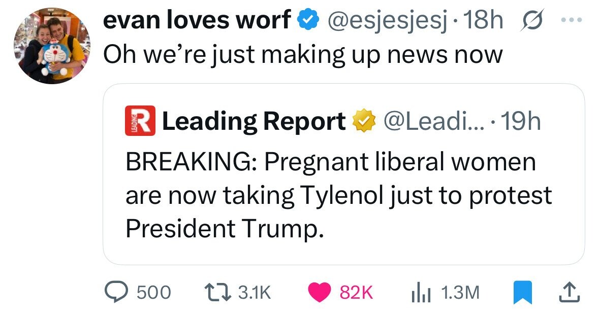 evan loves worf @esjesjesj 18h G ... Oh we're just making up news now R Leading Report @Leadi... 19h BREAKING: Pregnant liberal women are now taking Tylenol just to protest President Trump. 500 3.1K 82K 1.3M