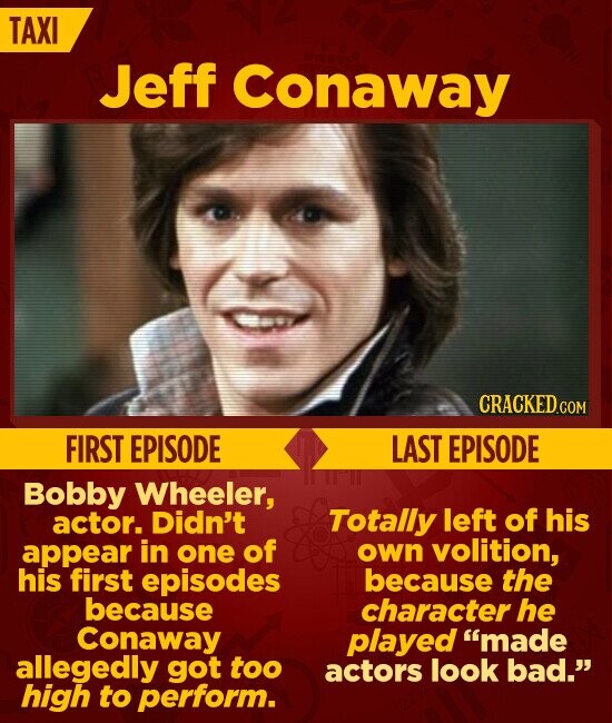 TAXI Jeff Conaway CRACKED.COM FIRST EPISODE LAST EPISODE Bobby Wheeler, actor. Didn't Totally left of his own volition, appear in one of his first episodes because the because character he Conaway played made allegedly got too actors look bad. high to perform.