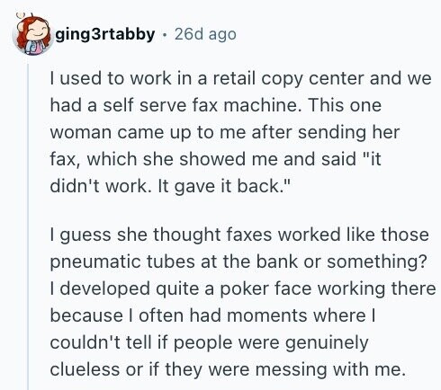 ging3rtabby 26d ago I used to work in a retail copy center and we had a self serve fax machine. This one woman came up to me after sending her fax, which she showed me and said it didn't work. It gave it back. I guess she thought faxes worked like those pneumatic tubes at the bank or something? I developed quite a poker face working there because I often had moments where I couldn't tell if people were genuinely clueless or if they were messing with me.