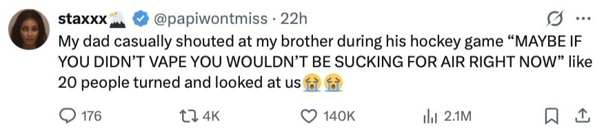 staxxx @papiwontmiss.2 22h ... My dad casually shouted at my brother during his hockey game MAYBE IF YOU DIDN'T VAPE YOU WOULDN'T BE SUCKING FOR AIR RIGHT NOW like 20 people turned and looked at us 176 4K 140K 2.1M 