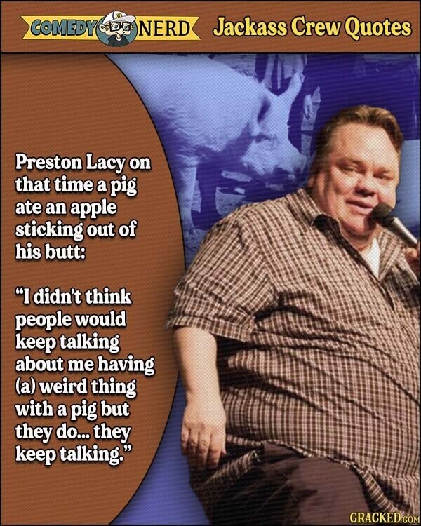 COMEDY NERD Jackass Crew Quotes Preston Lacy on that time a pig ate an apple sticking out of his butt: I didn't think people would keep talking about me having (a) weird thing with a pig but they do... they keep talking. CRACKED.COM