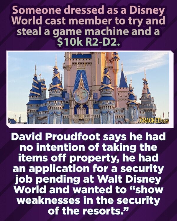 Someone dressed as a Disney World cast member to try and steal a game machine and a $10k R2-D2. CRACKED COM David Proudfoot says he had no intention of taking the items off property, he had an application for a security job pending at Walt Disney World and wanted to show weaknesses in the security of the resorts.