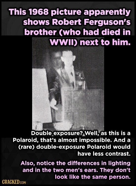 This 1968 picture apparently shows Robert Ferguson's brother (who had died in WWII) next to him. Double exposure? Well, as this is a Polaroid, that's almost impossible. And a (rare) double-exposure Polaroid would have less contrast. Also, notice the differences in lighting and in the two men's ears. They don't look like the same person. CRACKED.COM