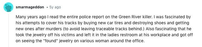 smarmageddon 5y ago Many years ago I read the entire police report on the Green River killer. I was fascinated by his attempts to cover his tracks by buying new car tires and destroying shoes and getting new ones after murders (to avoid leaving traceable tracks behind.) Also fascinating that he took the jewelry off his victims and left it in the ladies restroom at his workplace and got off on seeing the found jewelry on various woman around the office.