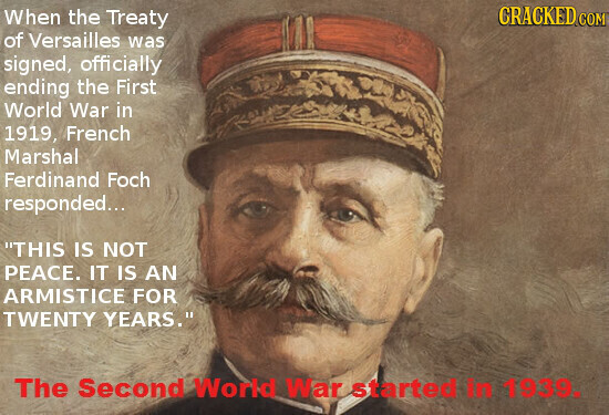 CRACKED COM When the Treaty of Versailles was signed, officially ending the First World War in 1919, French Marshal Ferdinand Foch responded... THIS IS NOT PEACE. IT IS AN ARMISTICE FOR TWENTY YEARS. The Second World War started in 1939.