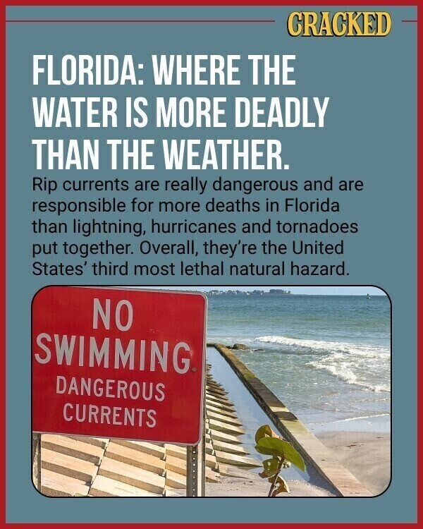 CRACKED FLORIDA: WHERE THE WATER IS MORE DEADLY THAN THE WEATHER. Rip currents are really dangerous and are responsible for more deaths in Florida than lightning, hurricanes and tornadoes put together. Overall, they're the United States' third most lethal natural hazard. NO SWIMMING DANGEROUS CURRENTS