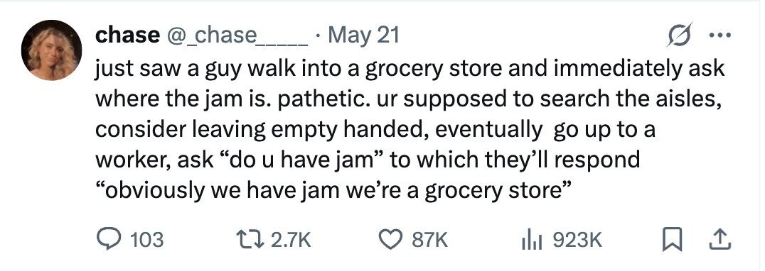 chase @_chase May 21 ... just saw a guy walk into a grocery store and immediately ask where the jam is. pathetic. ur supposed to search the aisles, consider leaving empty handed, eventually go up to a worker, ask do u have jam to which they'll respond obviously we have jam we're a grocery store 103 2.7K 87K 923K