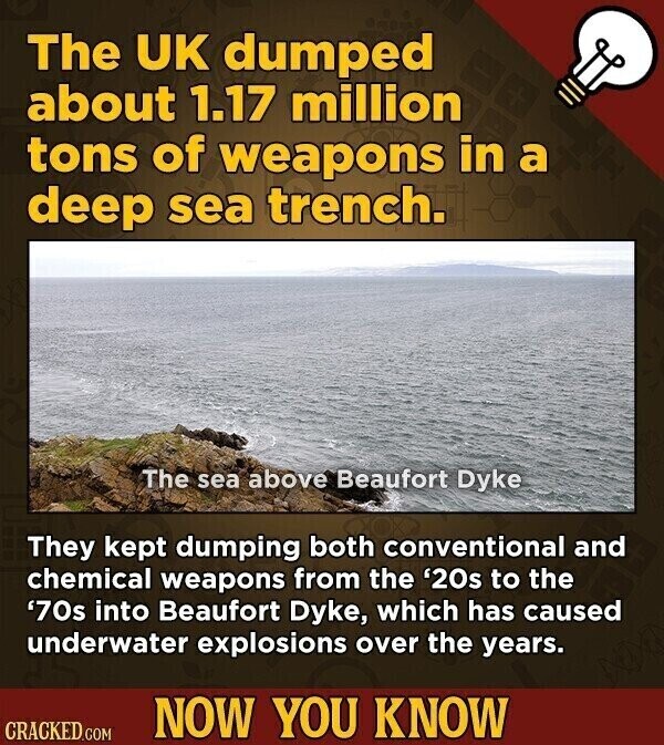 The UK dumped about 1.17 million tons of weapons in a deep sea trench. The sea above Beaufort Dyke They kept dumping both conventional and chemical weapons from the '20s to the '70s into Beaufort Dyke, which has caused underwater explosions over the years. NOW YOU KNOW CRACKED.COM