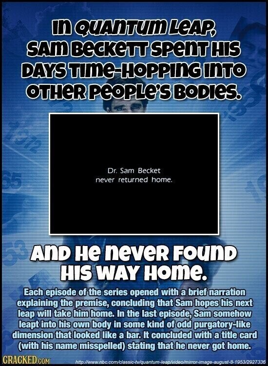 in QUANTUM LEAP, SAM BeCKeTT SPenT HIS DAYS TIME-HOPPING INTO OTHER People's BODIES. lon Dr. Sam Becket 65 never returned home. AND не neveR FOUND HIS WAY Home. Each episode of the series opened with a brief narration explaining the premise, concluding that Sam hopes his next leap will take him home. In the last episode, Sam somehow leapt into his own body in some kind of odd purgatory-like dimension that looked like a bar. It concluded with a title card (with his name misspelled) stating that he never got home. CRACKED COM http:/www.nbc.com/classic-tv/quantum-leap/video/mirror-image-august-8-1953/2927336