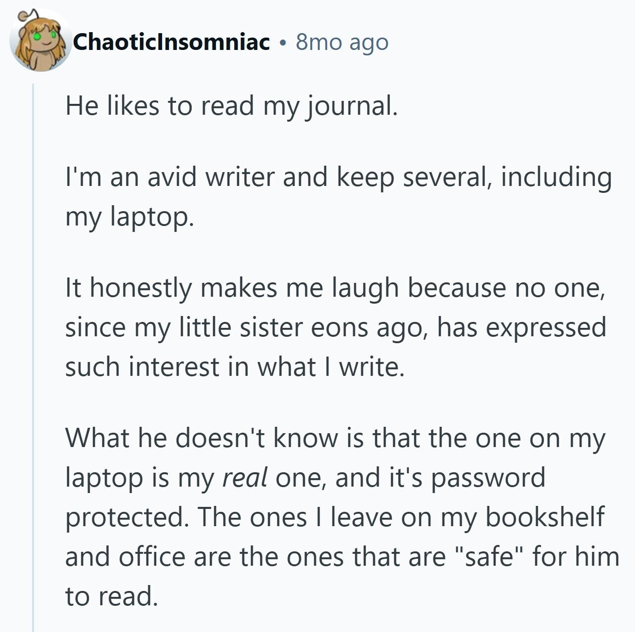 Chaoticlnsomniac 8mo ago Не likes to read my journal. I'm an avid writer and keep several, including my laptop. It honestly makes me laugh because no one, since my little sister eons ago, has expressed such interest in what I write. What he doesn't know is that the one on my laptop is my real one, and it's password protected. The ones I leave on my bookshelf and office are the ones that are safe for him to read.