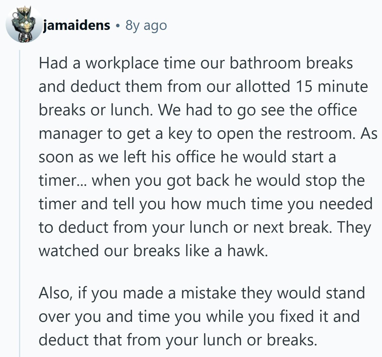 jamaidens 8y ago Had a workplace time our bathroom breaks and deduct them from our allotted 15 minute breaks or lunch. We had to go see the office manager to get a key to open the restroom. As soon as we left his office he would start a timer... when you got back he would stop the timer and tell you how much time you needed to deduct from your lunch or next break. They watched our breaks like a hawk. Also, if you made a mistake they would stand over you and time you while you fixed it and