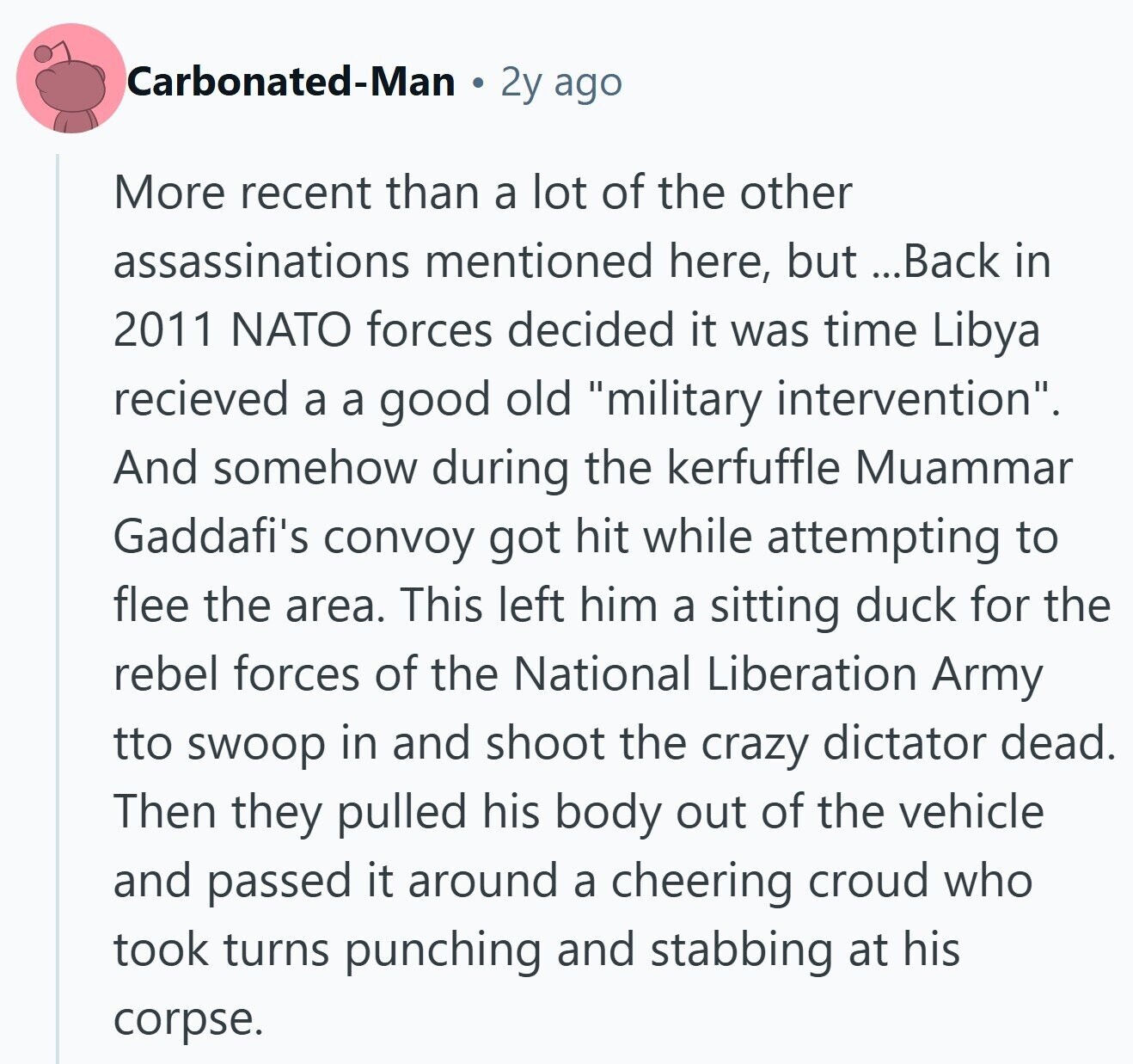 Carbonated-Man 2y ago More recent than a lot of the other assassinations mentioned here, but ...Back in 2011 NATO forces decided it was time Libya recieved a a good old military intervention. And somehow during the kerfuffle Muammar Gaddafi's convoy got hit while attempting to flee the area. This left him a sitting duck for the rebel forces of the National Liberation Army tto swoop in and shoot the crazy dictator dead. Then they pulled his body out of the vehicle and passed it around a cheering croud who took turns punching and stabbing at his corpse.