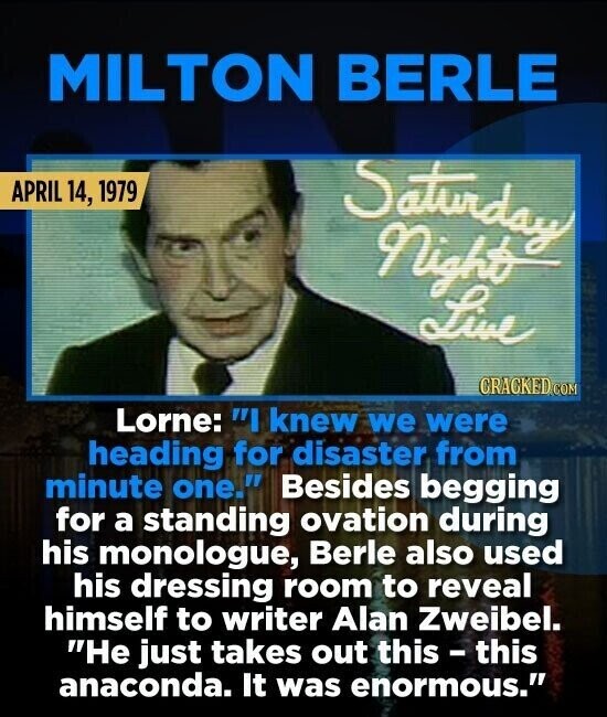 MILTON BERLE APRIL 14, 1979 Saturday Night Live CRACKED.COM Lorne: I knew we were heading for disaster from minute one. Besides begging for a standing ovation during his monologue, Berle also used his dressing room to reveal himself to writer Alan Zweibel. He just takes out this - this anaconda. It was enormous.