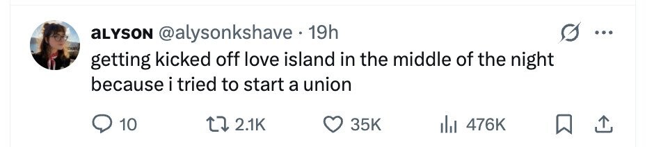 aLYSON @alysonkshave 19h getting kicked off love island in the middle of the night because i tried to start a union 10 2.1K 35K 476K