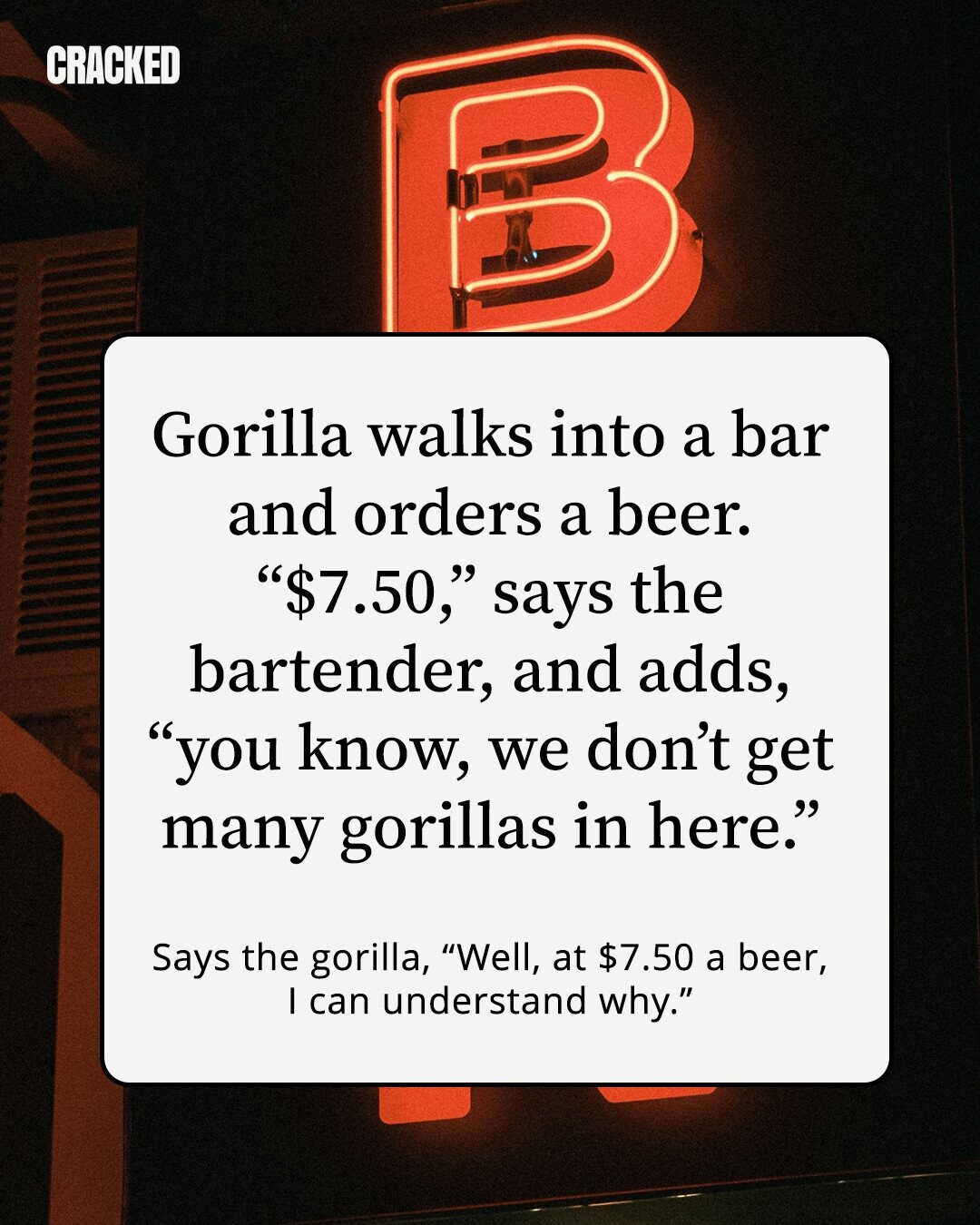 CRACKED Gorilla walks into a bar and orders a beer. $7.50, says the bartender, and adds, you know, we don't get many gorillas in here. Says the gorilla, Well, at $7.50 a beer, I can understand why.