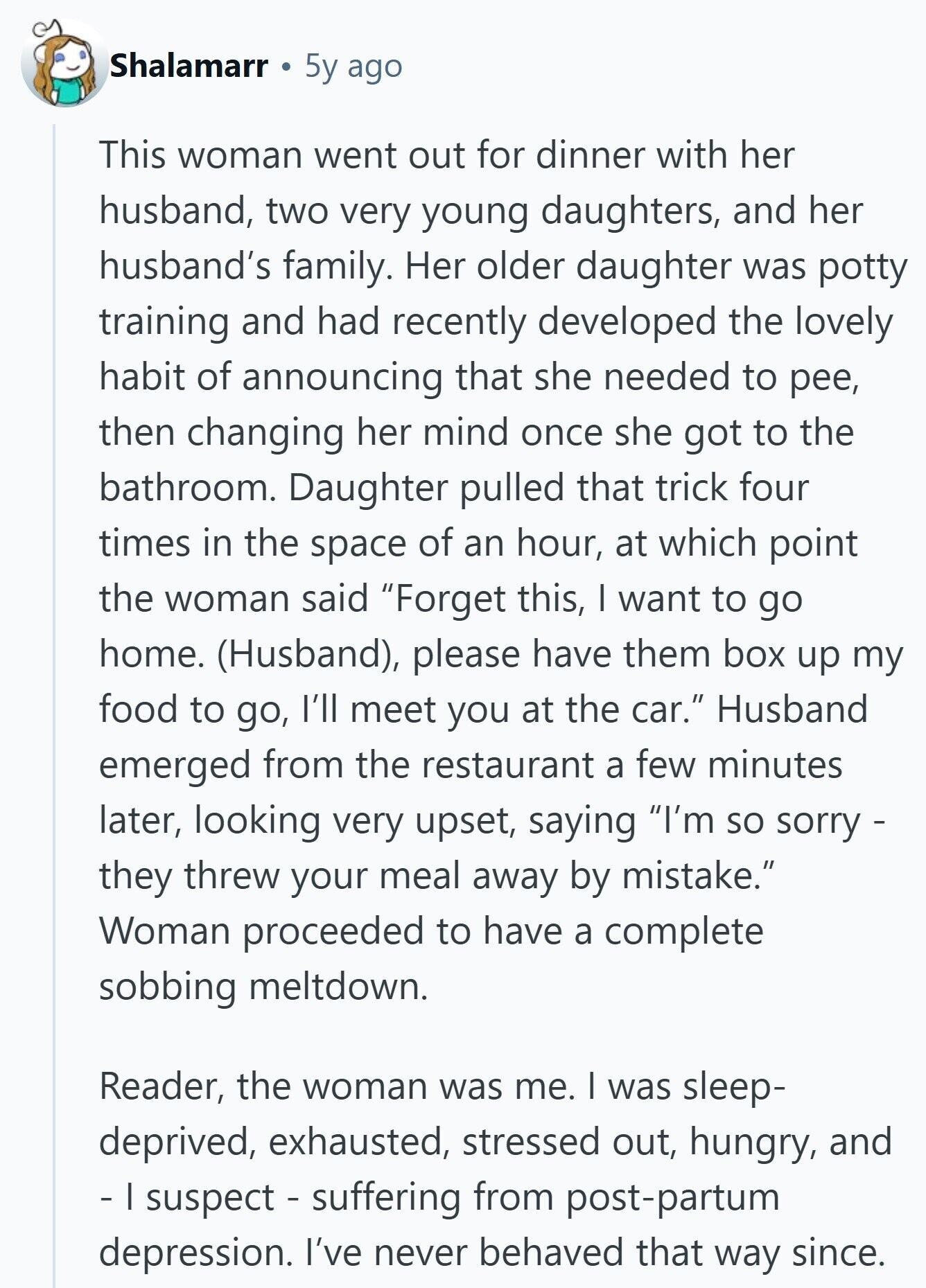 Shalamarr 5y ago This woman went out for dinner with her husband, two very young daughters, and her husband's family. Her older daughter was potty training and had recently developed the lovely habit of announcing that she needed to pee, then changing her mind once she got to the bathroom. Daughter pulled that trick four times in the space of an hour, at which point the woman said Forget this, I want to go home. (Husband), please have them box up my food to go, I'll meet you at the car. Husband emerged from the restaurant a few minutes later,