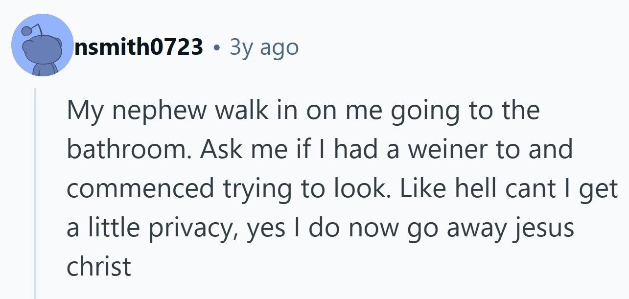nsmith0723 3y ago My nephew walk in on me going to the bathroom. Ask me if I had a weiner to and commenced trying to look. Like hell cant I get a little privacy, yes I do now go away jesus christ 