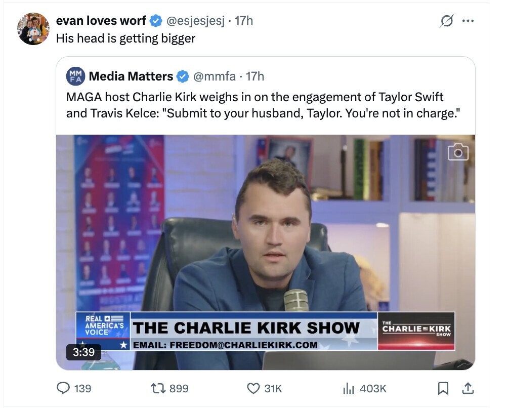 evan loves worf s @esjesjesj 17h ... His head is getting bigger мм Media Matters @mmfa 17h FA MAGA host Charlie Kirk weighs in on the engagement of Taylor Swift and Travis Kelce: Submit to your husband, Taylor. You're not in charge. REAL THE AMERICA'S THE CHARLIE KIRK SHOW CHARLIE KIRK VOICE SHOW EMAIL: FREEDOM@CHARLIEKIRK.COM 3:39 139 899 31K 403K