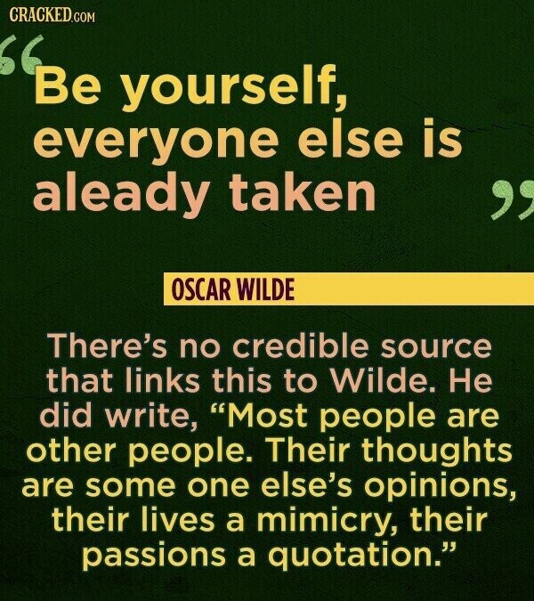 CRACKED.COM Be yourself, everyone else is aleady taken OSCAR WILDE There's no credible source that links this to Wilde. Не did write, Most people are other people. Their thoughts are some one else's opinions, their lives a mimicry, their passions a quotation.