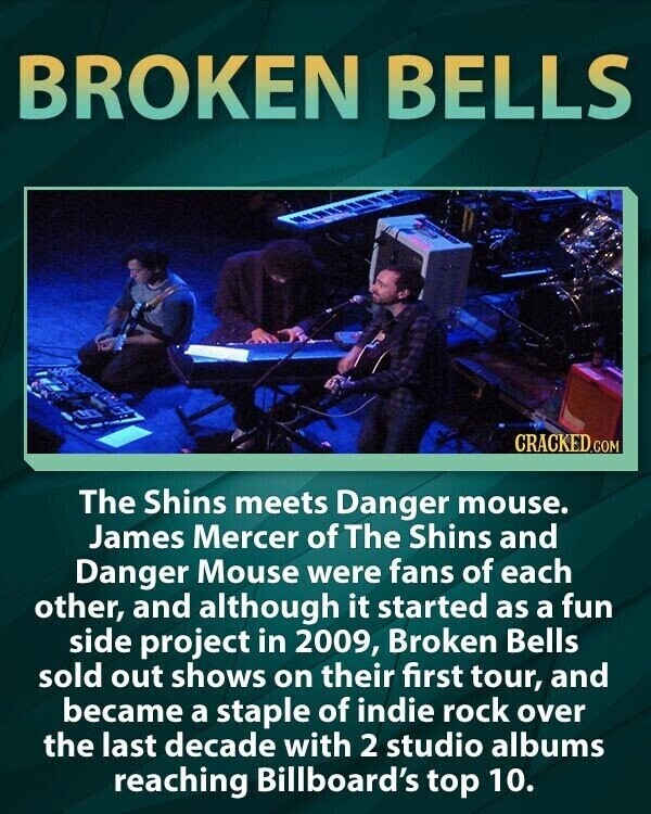 BROKEN BELLS CRACKED.COM The Shins meets Danger mouse. James Mercer of The Shins and Danger Mouse were fans of each other, and although it started as a fun side project in 2009, Broken Bells sold out shows on their first tour, and became a staple of indie rock over the last decade with 2 studio albums reaching Billboard's top 10.