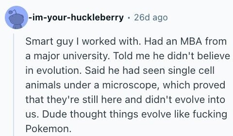 -im-your-huckleberry 26d ago Smart guy I worked with. Had an MBA from a major university. Told me he didn't believe in evolution. Said he had seen single cell animals under a microscope, which proved that they're still here and didn't evolve into us. Dude thought things evolve like fucking Pokemon.