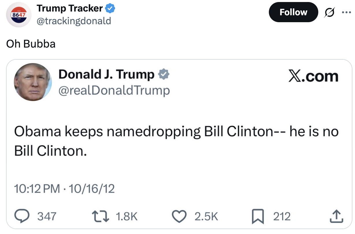 Trump Tracker Follow ... 8647 @trackingdonald Oh Bubba Donald J. Trump X.com @realDonaldTrump Obama keeps namedropping Bill Clinton-- he is no Bill Clinton. 10:12 PM - 10/16/12 347 1.8K 2.5K 212