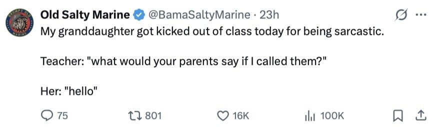 GRUMPT BLU Old Salty Marine @BamaSaltyMarine 23h ... MARINE My granddaughter got kicked out of class today for being sarcastic. Teacher: what would your parents say if I called them? Her: hello 75 801 16K 100K