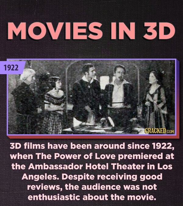 MOVIES IN 3D 1922 CRACKED.COM 3D films have been around since 1922, when The Power of Love premiered at the Ambassador Hotel Theater in Los Angeles. Despite receiving good reviews, the audience was not enthusiastic about the movie.