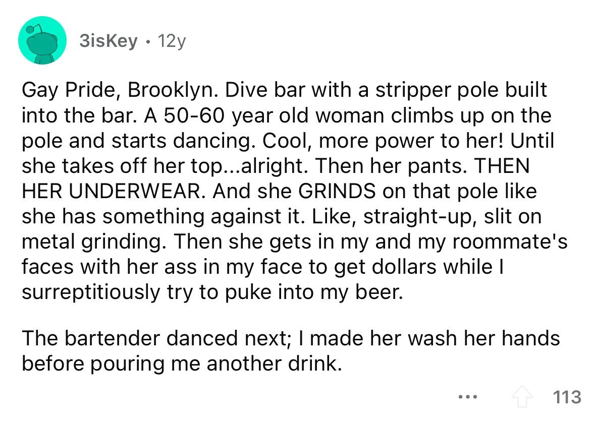 3isKey a 12y Gay Pride, Brooklyn. Dive bar with a stripper pole built into the bar. A 50-60 year old woman climbs up on the pole and starts dancing. Cool, more power to her! Until she takes off her top... alright. Then her pants. THEN HER UNDERWEAR. And she GRINDS on that pole like she has something against it. Like, straight-up, slit on metal grinding. Then she gets in my and my roommate's faces with her ass in my face to get dollars while I surreptitiously try to puke into my beer. The bartender danced next; I made her wash