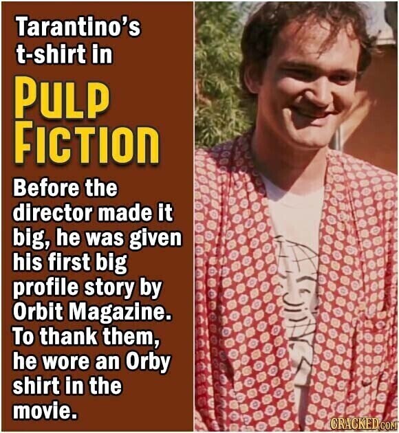 Tarantino's t-shirt in PULP FICTION Before the director made it big, he was given his first big profile story by Orbit Magazine. To thank them, he wore an Orby o D shirt in the . O : movie. D . CRACKED.COM