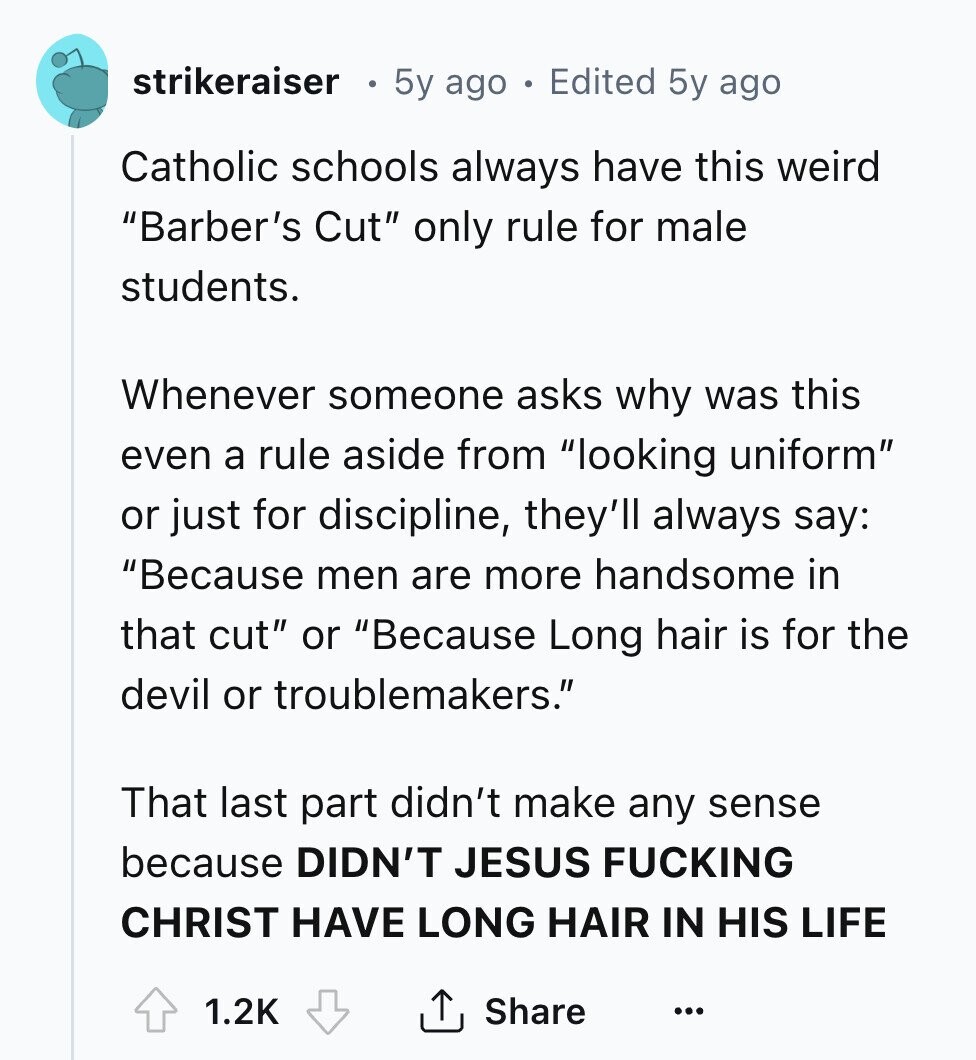 strikeraiser 5y ago Edited 5y ago Catholic schools always have this weird Barber's Cut only rule for male students. Whenever someone asks why was this even a rule aside from looking uniform or just for discipline, they'll always say: Because men are more handsome in that cut or Because Long hair is for the devil or troublemakers. That last part didn't make any sense because DIDN'T JESUS FUCKING CHRIST HAVE LONG HAIR IN HIS LIFE 1.2K Share ... 