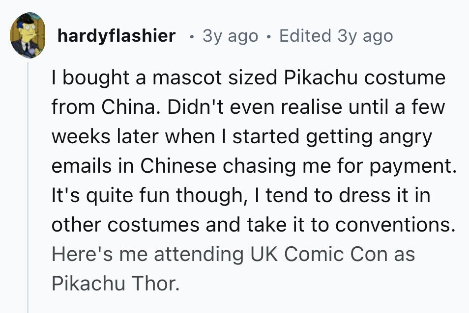 hardyflashier . 3y ago . Edited 3y ago I bought a mascot sized Pikachu costume from China. Didn't even realise until a few weeks later when I started getting angry emails in Chinese chasing me for payment. It's quite fun though, I tend to dress it in other costumes and take it to conventions. Here's me attending UK Comic Con as Pikachu Thor. 