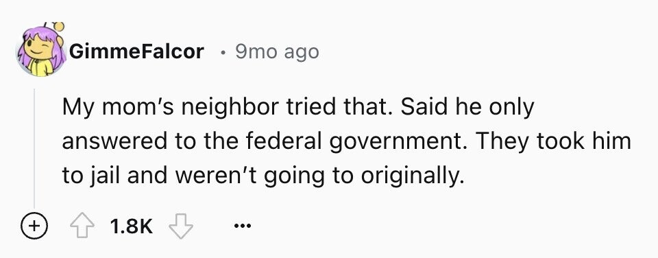 GimmeFalcor E 9mo ago My mom's neighbor tried that. Said he only answered to the federal government. They took him to jail and weren't going to originally. + 1.8K ...