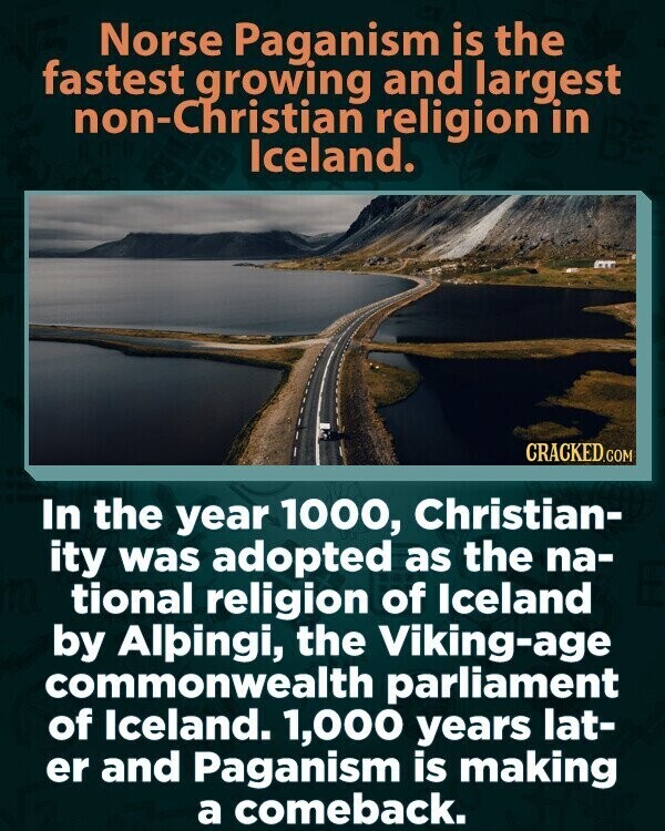 Norse Paganism is the fastest growing and largest non-Christian religion in Iceland. CRACKED.COM In the year 1000, Christian- ity was adopted as the na- tional religion of Iceland by Alpingi, the Viking-age commonwealth parliament of Iceland. 1,000 years lat- er and Paganism is making a comeback.