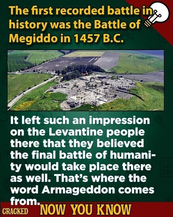 The first recorded battle in history was the Battle of Megiddo in 1457 В.С. It left such an impression on the Levantine people there that they believed the final battle of humani- ty would take place there as well. That's where the word Armageddon comes from. CRACKED NOW YOU KNOW