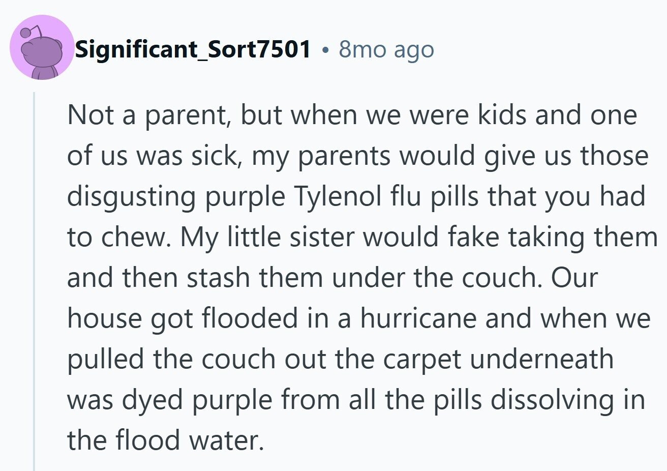 Significant_Sort7501 B 8mo ago Not a parent, but when we were kids and one of us was sick, my parents would give us those disgusting purple Tylenol flu pills that you had to chew. My little sister would fake taking them and then stash them under the couch. Our house got flooded in a hurricane and when we pulled the couch out the carpet underneath was dyed purple from all the pills dissolving in the flood water.