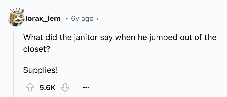 lorax_lem E 6y ago What did the janitor say when he jumped out of the closet? Supplies! 5.6K ...
