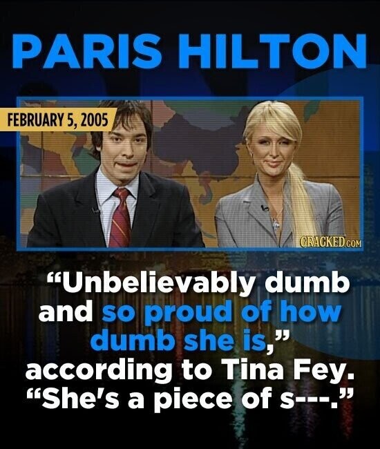 PARIS HILTON FEBRUARY 5, 2005 CRACKED.COM Unbelievably dumb and so proud of how dumb she is, according to Tina Fey. She's a piece of s---.