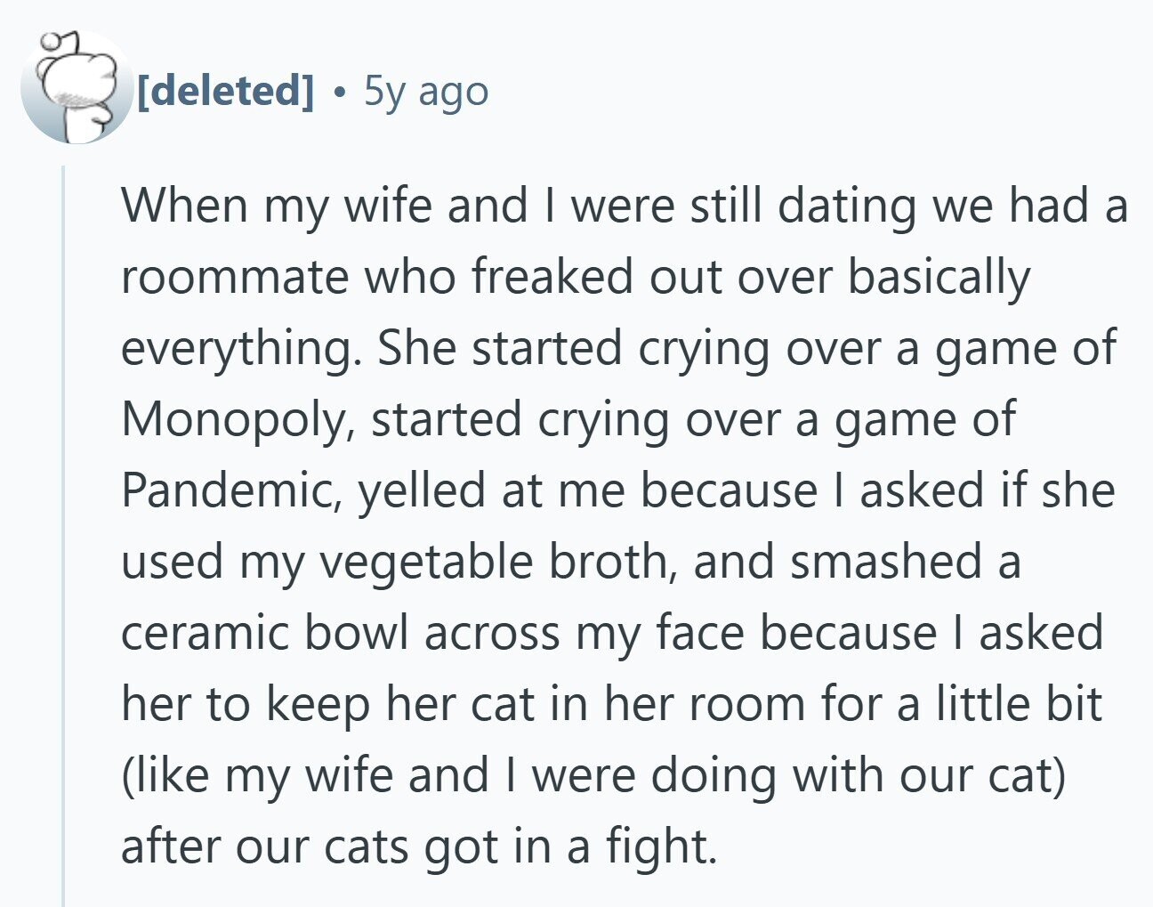 5y ago When my wife and I were still dating we had a roommate who freaked out over basically everything. She started crying over a game of Monopoly, started crying over a game of Pandemic, yelled at me because I asked if she used my vegetable broth, and smashed a ceramic bowl across my face because I asked her to keep her cat in her room for a little bit (like my wife and I were doing with our cat) after our cats got in a fight.