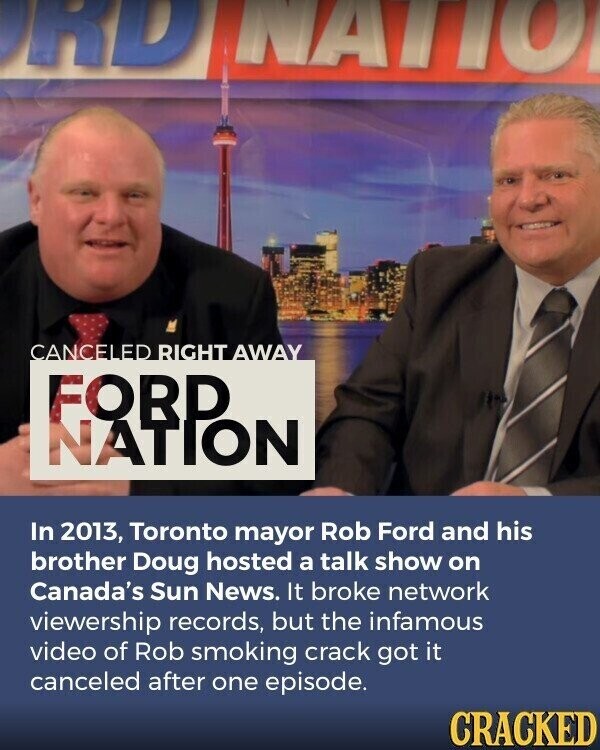 RD NATIO CANCELED RIGHT AWAY FOBP NATION In 2013, Toronto mayor Rob Ford and his brother Doug hosted a talk show on Canada's Sun News. It broke network viewership records, but the infamous video of Rob smoking crack got it canceled after one episode. CRACKED