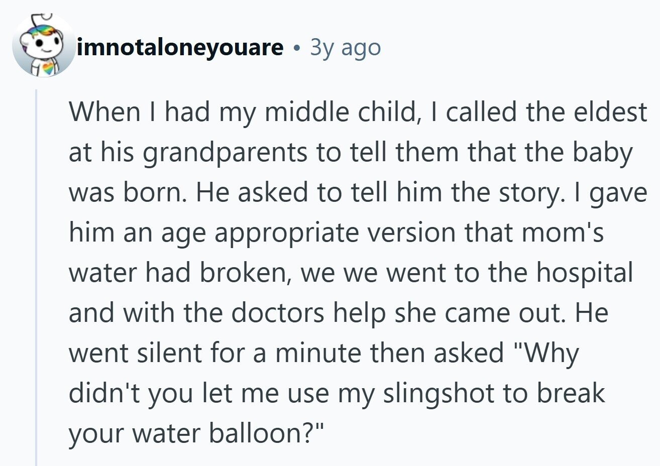 imnotaloneyouare . Зу ago When I had my middle child, I called the eldest at his grandparents to tell them that the baby was born. Не asked to tell him the story. I gave him an age appropriate version that mom's water had broken, we we went to the hospital and with the doctors help she came out. Не went silent for a minute then asked Why didn't you let me use my slingshot to break your water balloon? 