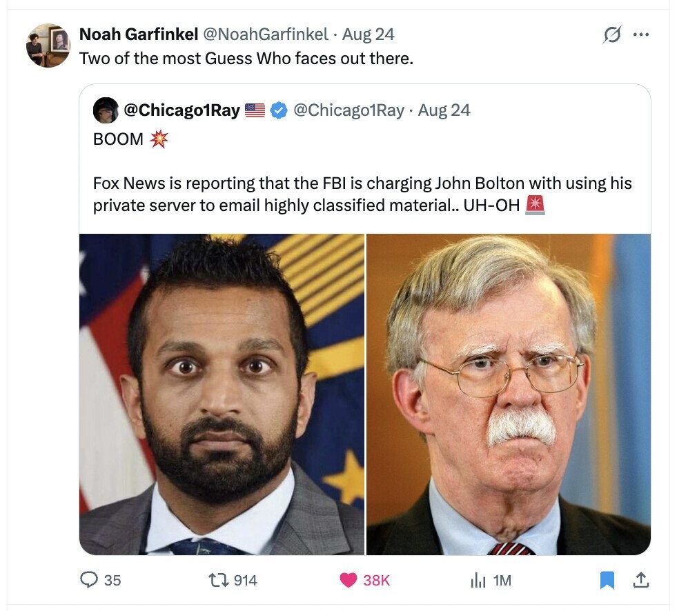 Noah Garfinkel @NoahGarfinkel Aug 24 s ... Two of the most Guess Who faces out there. @Chicago1Ray @Chicago1Ray Aug 24 BOOM Fox News is reporting that the FBI is charging John Bolton with using his private server to email highly classified material.. UH-OH 35 914 38K del 1M