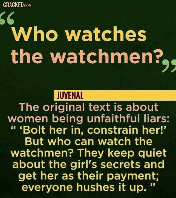CRACKED.COM Who watches the watchmen? JUVENAL The original text is about women being unfaithful liars: 'Bolt her in, constrain her!' But who can watch the watchmen? They keep quiet about the girl's secrets and get her as their payment; everyone hushes it up.