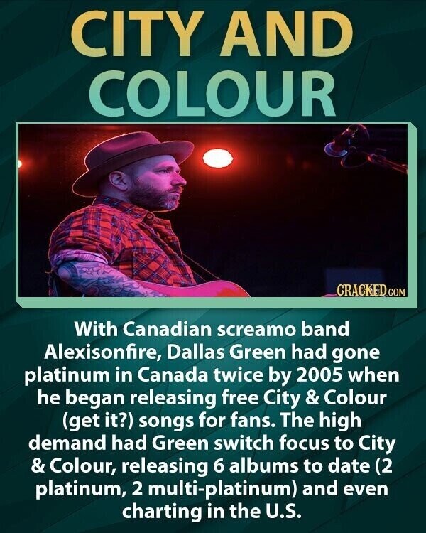 CITY AND COLOUR CRACKED.COM With Canadian screamo band Alexisonfire, Dallas Green had gone platinum in Canada twice by 2005 when he began releasing free City & Colour (get it?) songs for fans. The high demand had Green switch focus to City & Colour, releasing 6 albums to date (2 platinum, 2 multi-platinum) and even charting in the U.S.