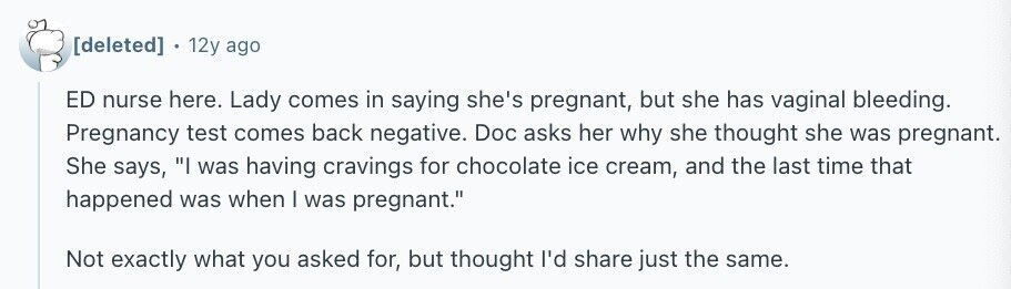 12y ago ED nurse here. Lady comes in saying she's pregnant, but she has vaginal bleeding. Pregnancy test comes back negative. Doc asks her why she thought she was pregnant. She says, I was having cravings for chocolate ice cream, and the last time that happened was when I was pregnant. Not exactly what you asked for, but thought I'd share just the same.