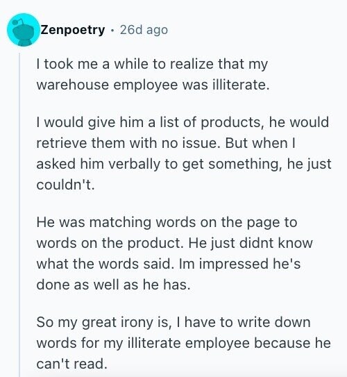 Zenpoetry 26d ago I took me a while to realize that my warehouse employee was illiterate. I would give him a list of products, he would retrieve them with no issue. But when I asked him verbally to get something, he just couldn't. Не was matching words on the page to words on the product. Не just didnt know what the words said. Im impressed he's done as well as he has. So my great irony is, I have to write down words for my illiterate employee because he can't read.