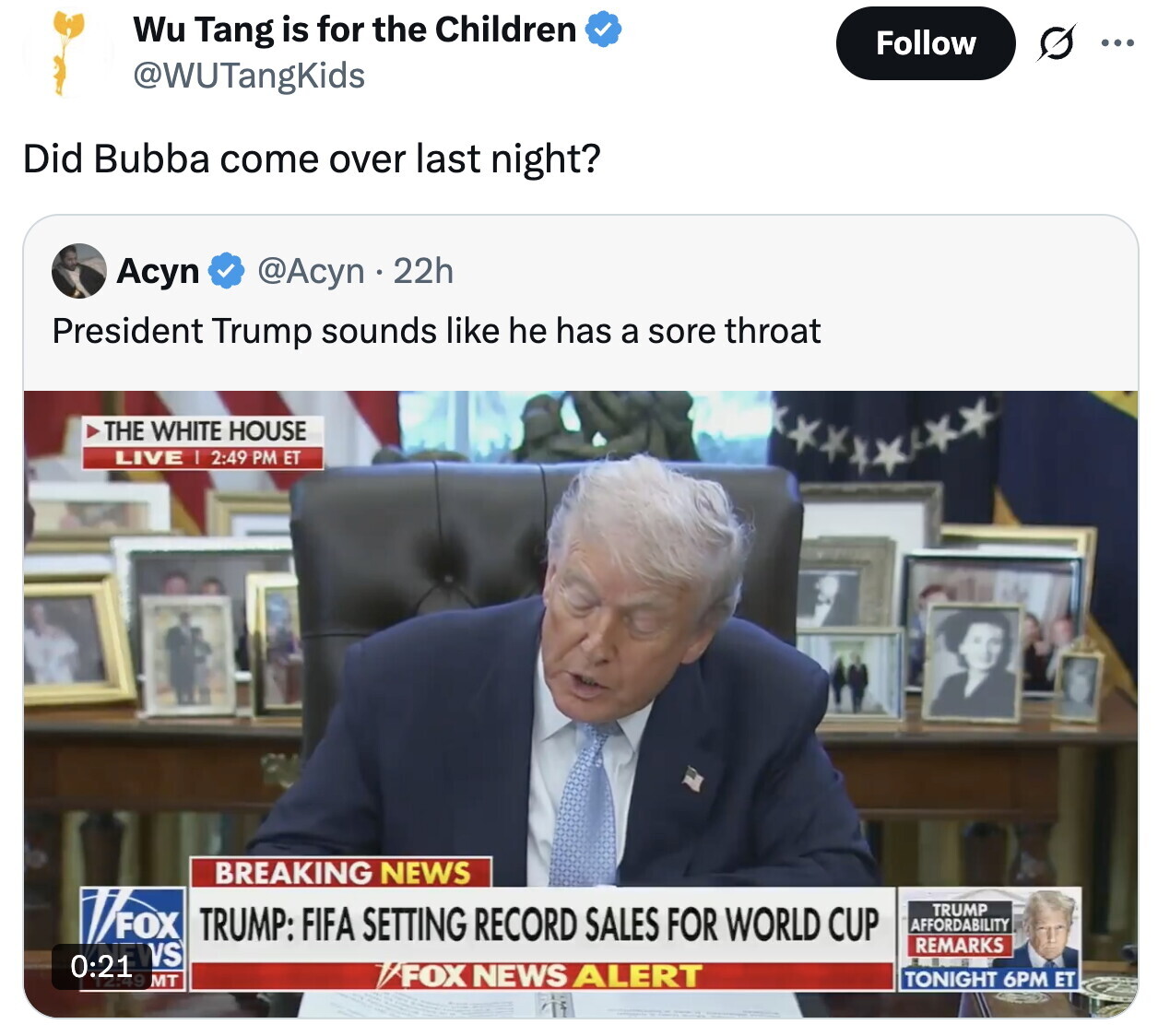 Wu Tang is for the Children Follow ... @WUTangKids Did Bubba come over last night? Асуп @Acyn 22h President Trump sounds like he has a sore throat THE WHITE HOUSE LIVE I 2:49 PM ET BREAKING NEWS FOX TRUMP TRUMP: FIFA SETTING RECORD SALES FOR WORLD CUP AFFORDABILITY REMARKS 0:21 EWS 6. FOX NEWS ALERT TONIGHT 6PM ET MT
