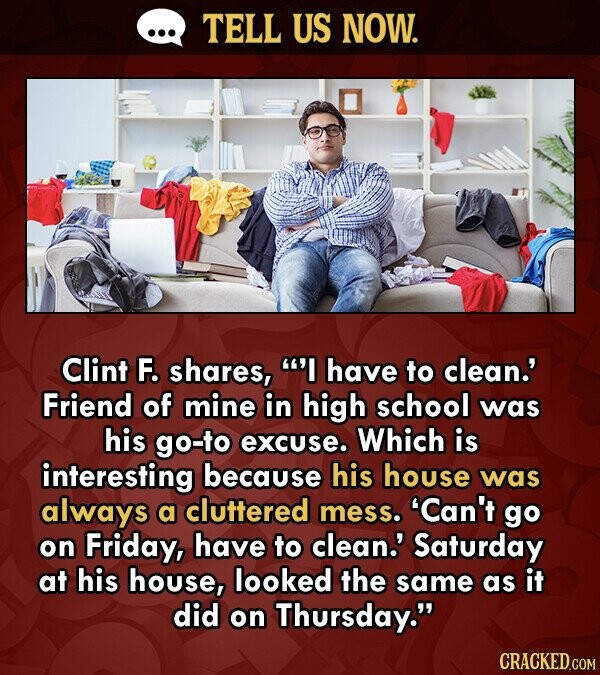 TELL US NOW. Clint F. shares, I have to clean.' Friend of mine in high school was his go-to excuse. Which is interesting because his house was always a cluttered mess. 'Can't go on Friday, have to clean.' Saturday at his house, looked the same as it did on Thursday. CRACKED.COM