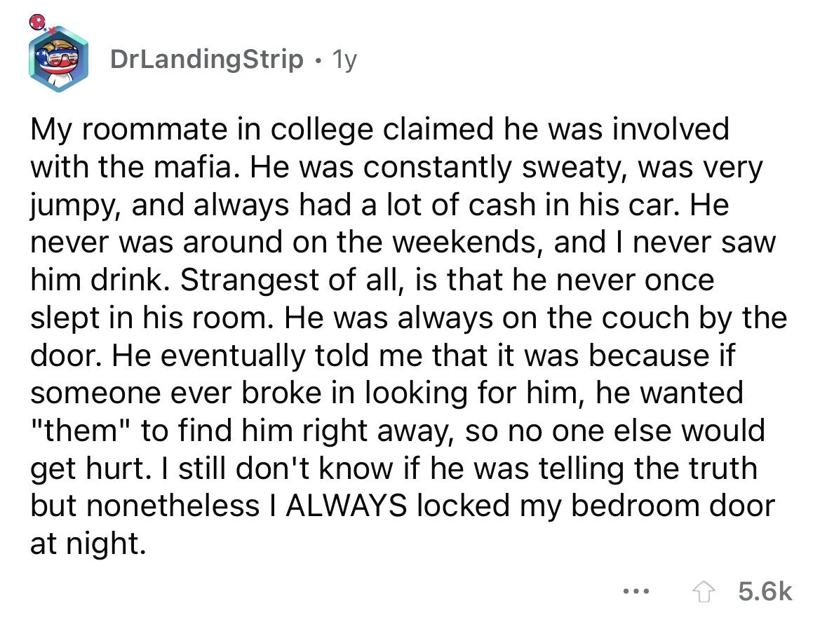 DrLandingStrip . 1y My roommate in college claimed he was involved with the mafia. Не was constantly sweaty, was very jumpy, and always had a lot of cash in his car. Не never was around on the weekends, and I never saw him drink. Strangest of all, is that he never once slept in his room. Не was always on the couch by the door. Не eventually told me that it was because if someone ever broke in looking for him, he wanted them to find him right away, so no one else would get hurt. I still don't know