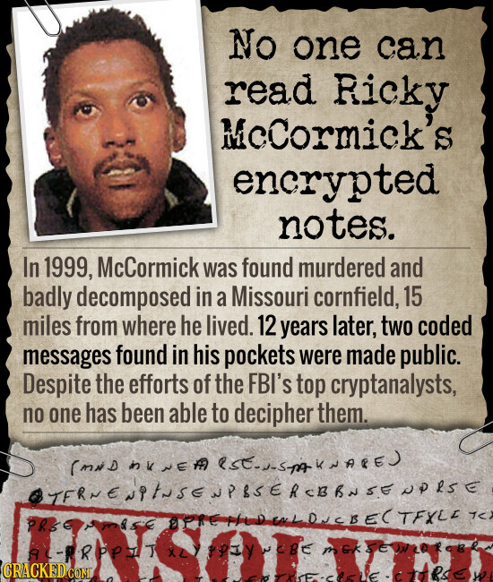 No one can read Ricky McCormick's S encrypted notes. In 1999, McCormick was found murdered and badly decomposed in a Missouri cornfield, 15 miles from where he lived. 12 years later, two coded messages found in his pockets were made public. Despite the efforts of the FBI's top cryptanalysts, no one has been able to decipher them. (MND NE TERNENPINSENPSSERCERNSE NORSE PRSE TC AC-PROPSIT CRACKED.COM